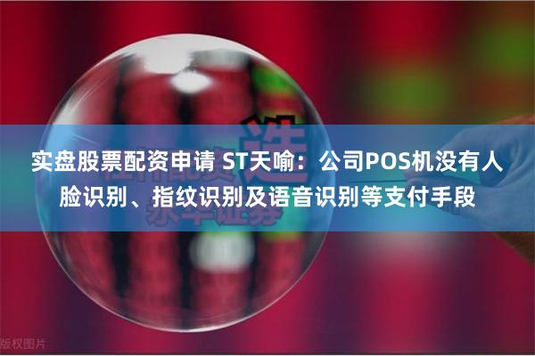 实盘股票配资申请 ST天喻：公司POS机没有人脸识别、指纹识别及语音识别等支付手段