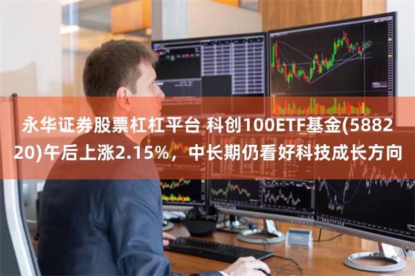 永华证券股票杠杠平台 科创100ETF基金(588220)午后上涨2.15%，中长期仍看好科技成长方向
