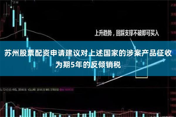 苏州股票配资申请建议对上述国家的涉案产品征收为期5年的反倾销税