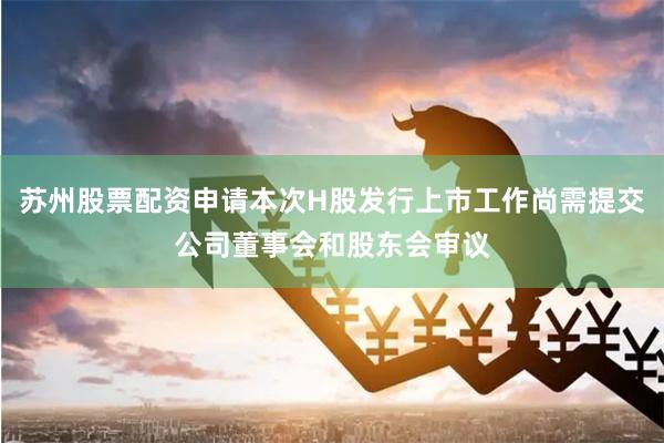 苏州股票配资申请本次H股发行上市工作尚需提交公司董事会和股东会审议